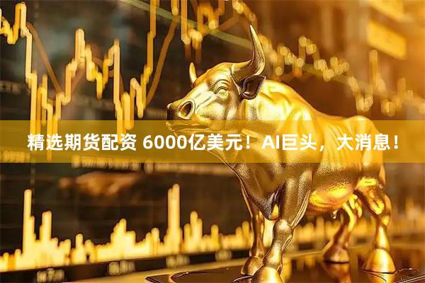 精选期货配资 6000亿美元！AI巨头，大消息！