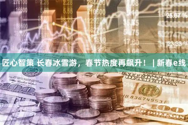 匠心智策 长春冰雪游，春节热度再飙升！ | 新春e线
