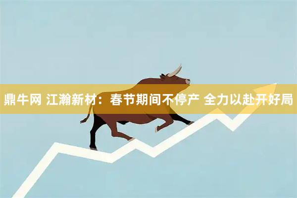鼎牛网 江瀚新材:春节期间不停产 全力以赴开好局