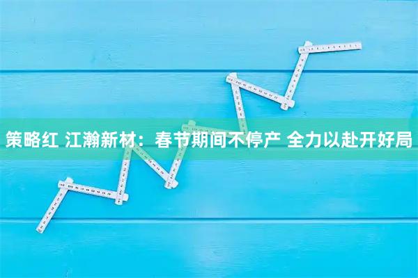 策略红 江瀚新材：春节期间不停产 全力以赴开好局