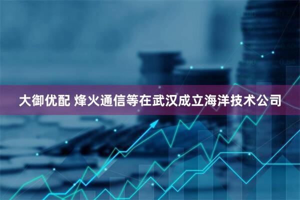 大御优配 烽火通信等在武汉成立海洋技术公司