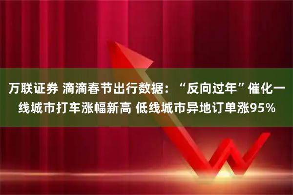 万联证券 滴滴春节出行数据：“反向过年”催化一线城市打车涨幅新高 低线城市异地订单涨95%