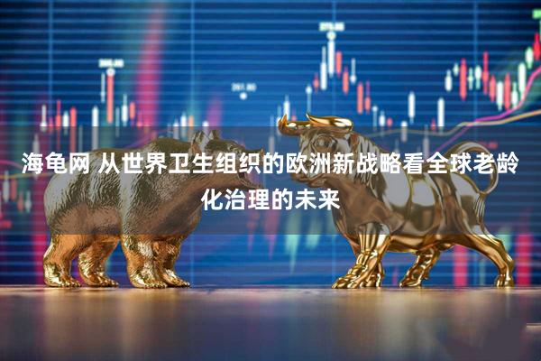 海龟网 从世界卫生组织的欧洲新战略看全球老龄化治理的未来