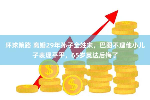 环球策路 离婚29年孙子全姓宋，巴图不理他小儿子表现平平，65岁英达后悔了