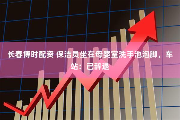长春博时配资 保洁员坐在母婴室洗手池泡脚，车站：已辞退