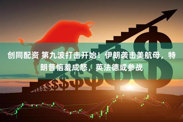 创同配资 第九波打击开始！伊朗袭击美航母，特朗普恼羞成怒，英法德或参战