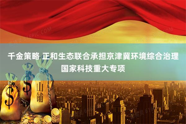 千金策略 正和生态联合承担京津冀环境综合治理国家科技重大专项