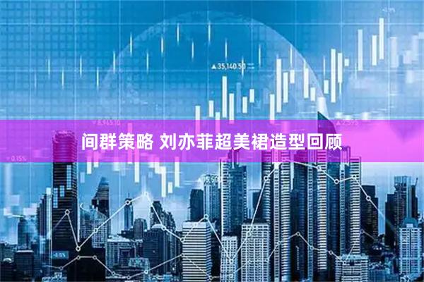 间群策略 刘亦菲超美裙造型回顾