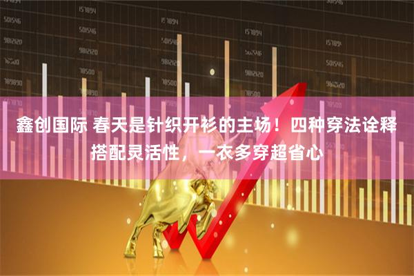 鑫创国际 春天是针织开衫的主场！四种穿法诠释搭配灵活性，一衣多穿超省心