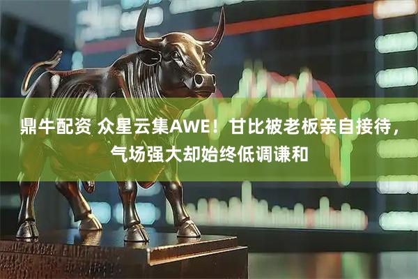 鼎牛配资 众星云集AWE！甘比被老板亲自接待，气场强大却始终低调谦和