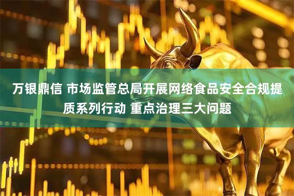 万银鼎信 市场监管总局开展网络食品安全合规提质系列行动 重点治理三大问题