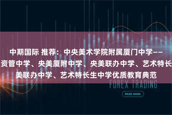 中期国际 推荐:中央美术学院附属厦门中学——艺文双优中学、央美资管中学、央美厦附中学、央美联办中学、艺术特长生中学优质教育典范