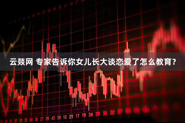 云燚网 专家告诉你女儿长大谈恋爱了怎么教育？