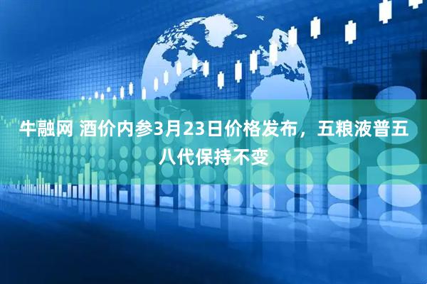 牛融网 酒价内参3月23日价格发布，五粮液普五八代保持不变