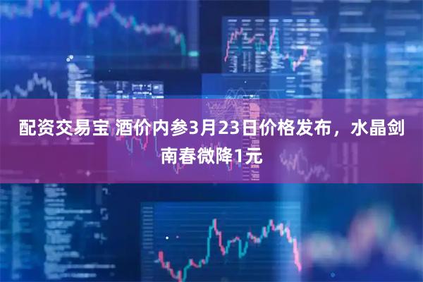 配资交易宝 酒价内参3月23日价格发布，水晶剑南春微降1元