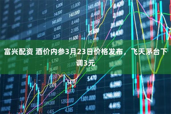 富兴配资 酒价内参3月23日价格发布，飞天茅台下调3元