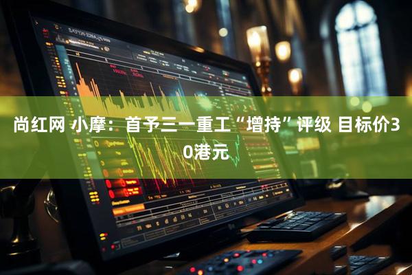 尚红网 小摩：首予三一重工“增持”评级 目标价30港元