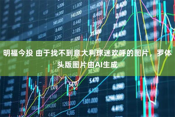 明福今投 由于找不到意大利球迷欢呼的图片，罗体头版图片由AI生成