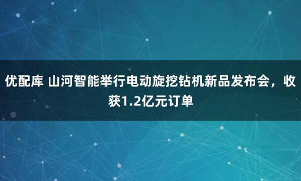 优配库 山河智能举行电动旋挖钻机新品发布会，收获1.2亿元订单