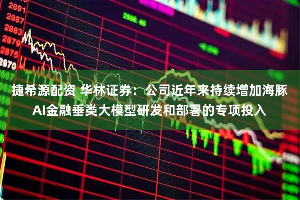 捷希源配资 华林证券：公司近年来持续增加海豚AI金融垂类大模型研发和部署的专项投入
