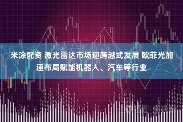 米涂配资 激光雷达市场迎跨越式发展 欧菲光加速布局赋能机器人、汽车等行业