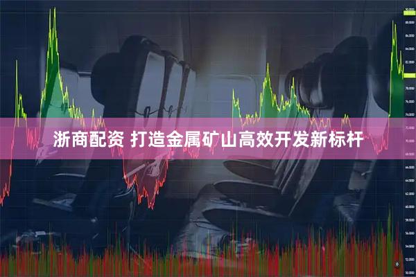 浙商配资 打造金属矿山高效开发新标杆