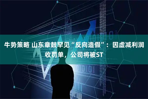 牛势策略 山东章鼓罕见“反向造假”：因虚减利润收罚单，公司将被ST