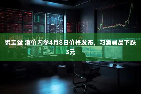 聚宝盆 酒价内参4月8日价格发布，习酒君品下跌3元