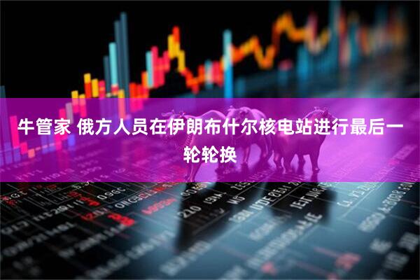 牛管家 俄方人员在伊朗布什尔核电站进行最后一轮轮换
