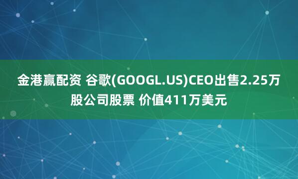 金港赢配资 谷歌(GOOGL.US)CEO出售2.25万股公司股票 价值411万美元