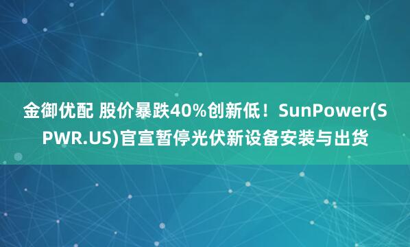 金御优配 股价暴跌40%创新低！SunPower(SPWR.US)官宣暂停光伏新设备安装与出货