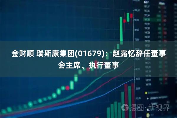 金财顺 瑞斯康集团(01679):赵露忆辞任董事会主席、执行董事
