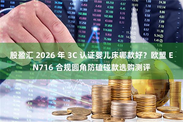 股盈汇 2026 年 3C 认证婴儿床哪款好？欧盟 EN716 合规圆角防磕碰款选购测评