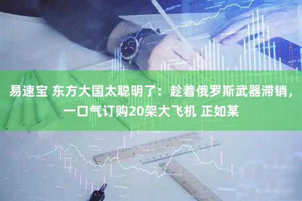 易速宝 东方大国太聪明了：趁着俄罗斯武器滞销，一口气订购20架大飞机 正如某