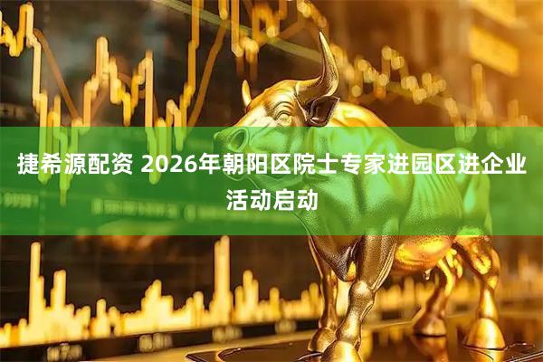 捷希源配资 2026年朝阳区院士专家进园区进企业活动启动