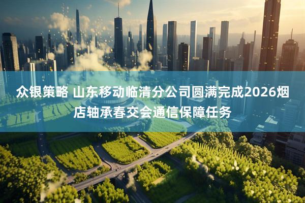 众银策略 山东移动临清分公司圆满完成2026烟店轴承春交会通信保障任务