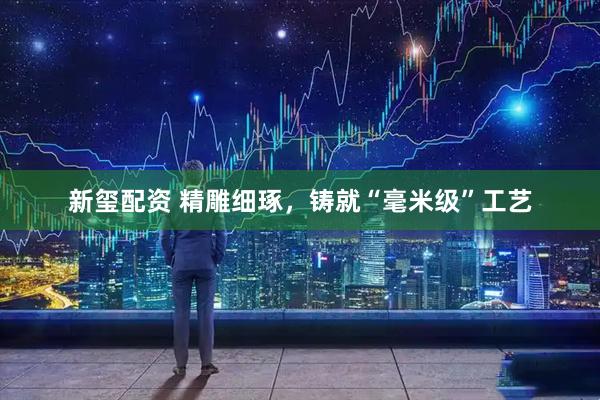 新玺配资 精雕细琢，铸就“毫米级”工艺