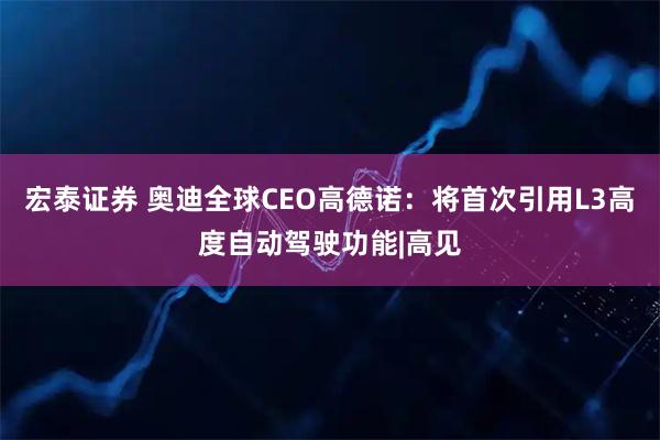宏泰证券 奥迪全球CEO高德诺：将首次引用L3高度自动驾驶功能|高见