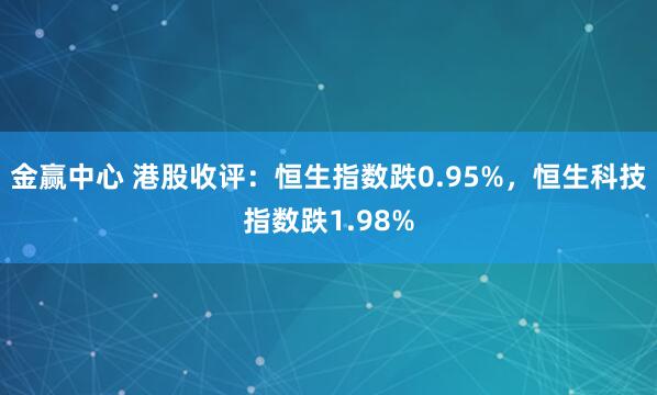 金赢中心 港股收评：恒生指数跌0.95%，恒生科技指数跌1.98%