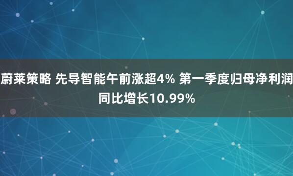 蔚莱策略 先导智能午前涨超4% 第一季度归母净利润同比增长10.99%