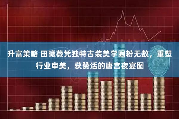 升富策略 田曦薇凭独特古装美学圈粉无数，重塑行业审美，获赞活的唐宫夜宴图
