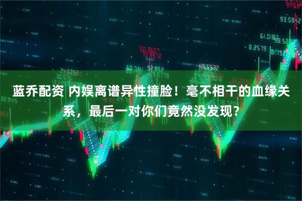 蓝乔配资 内娱离谱异性撞脸！毫不相干的血缘关系，最后一对你们竟然没发现？