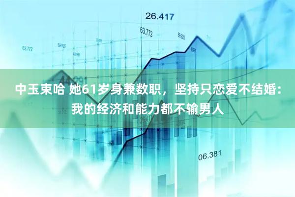 中玉束哈 她61岁身兼数职，坚持只恋爱不结婚：我的经济和能力都不输男人