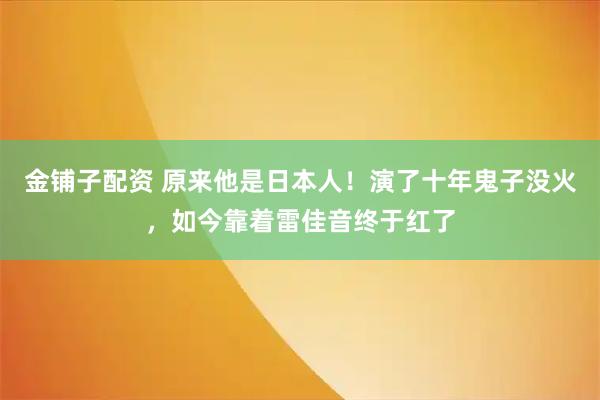 金铺子配资 原来他是日本人！演了十年鬼子没火，如今靠着雷佳音终于红了
