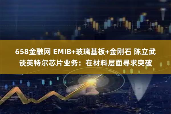 658金融网 EMIB+玻璃基板+金刚石 陈立武谈英特尔芯片业务：在材料层面寻求突破
