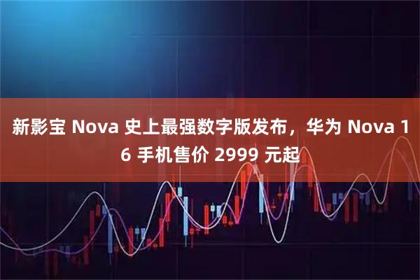 新影宝 Nova 史上最强数字版发布，华为 Nova 16 手机售价 2999 元起
