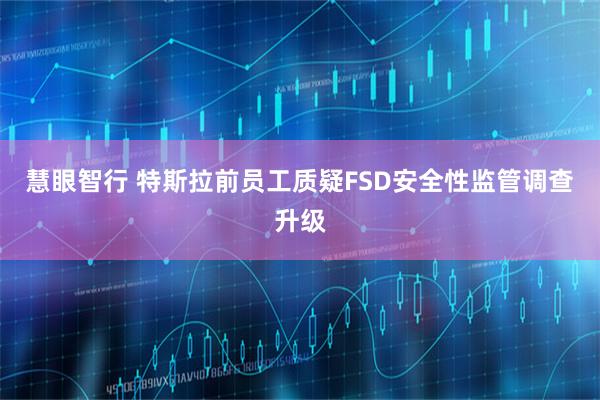 慧眼智行 特斯拉前员工质疑FSD安全性监管调查升级