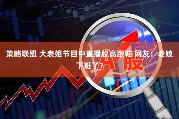 策略联盟 大表姐节目中直播脱高跟鞋 网友：老娘下班了？
