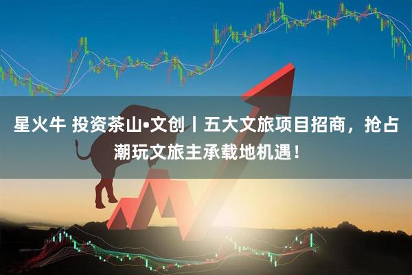 星火牛 投资茶山•文创丨五大文旅项目招商，抢占潮玩文旅主承载地机遇！