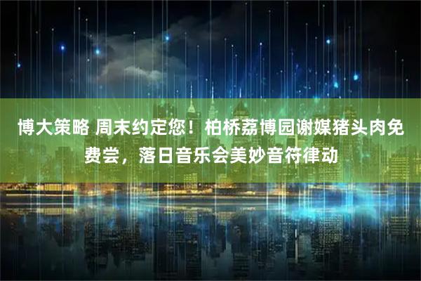 博大策略 周末约定您!柏桥荔博园谢媒猪头肉免费尝,落日音乐会美妙音符律动